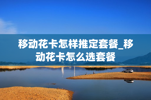移动花卡怎样推定套餐_移动花卡怎么选套餐