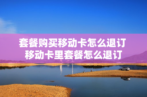 套餐购买移动卡怎么退订 移动卡里套餐怎么退订