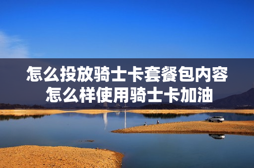 怎么投放骑士卡套餐包内容 怎么样使用骑士卡加油