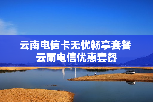 云南电信卡无忧畅享套餐 云南电信优惠套餐