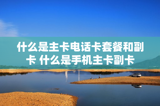 什么是主卡电话卡套餐和副卡 什么是手机主卡副卡