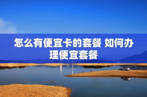 怎么有便宜卡的套餐 如何办理便宜套餐
