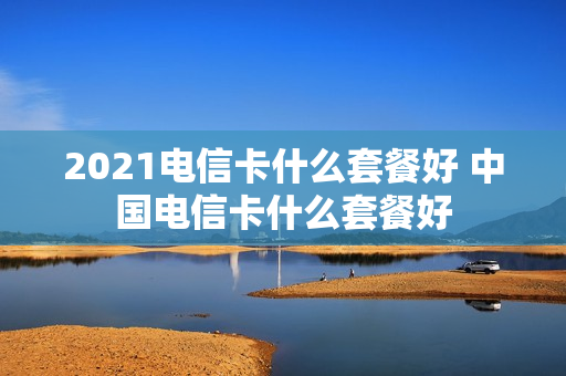 2021电信卡什么套餐好 中国电信卡什么套餐好