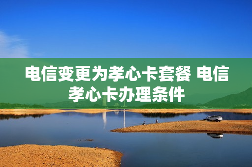 电信变更为孝心卡套餐 电信孝心卡办理条件
