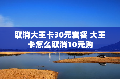 取消大王卡30元套餐 大王卡怎么取消10元购