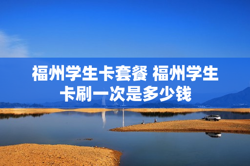 福州学生卡套餐 福州学生卡刷一次是多少钱