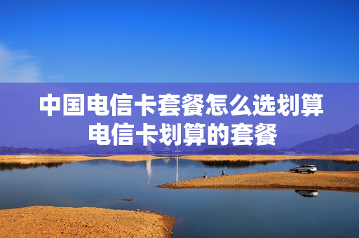 中国电信卡套餐怎么选划算 电信卡划算的套餐