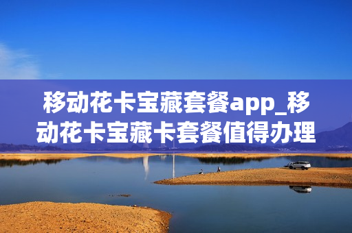 移动花卡宝藏套餐app_移动花卡宝藏卡套餐值得办理吗
