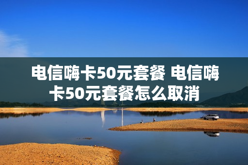 电信嗨卡50元套餐 电信嗨卡50元套餐怎么取消