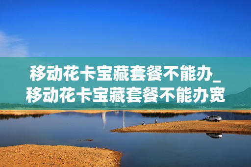 移动花卡宝藏套餐不能办_移动花卡宝藏套餐不能办宽带吗