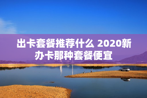出卡套餐推荐什么 2020新办卡那种套餐便宜