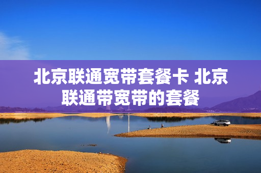 北京联通宽带套餐卡 北京联通带宽带的套餐