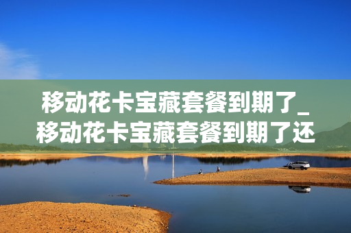 移动花卡宝藏套餐到期了_移动花卡宝藏套餐到期了还能用吗