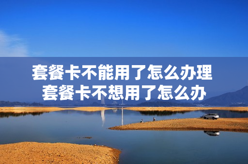 套餐卡不能用了怎么办理 套餐卡不想用了怎么办