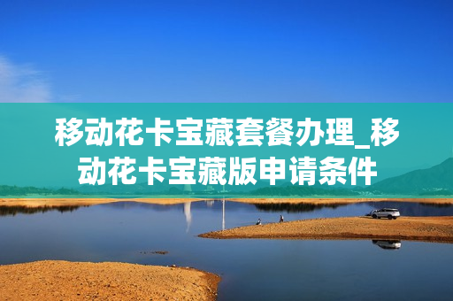 移动花卡宝藏套餐办理_移动花卡宝藏版申请条件