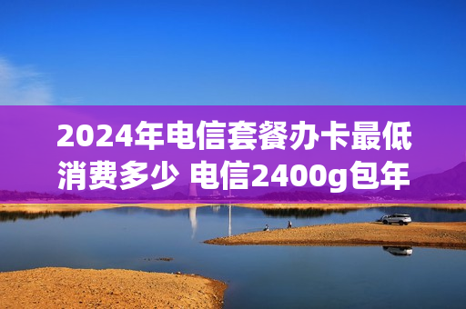 2024年电信套餐办卡最低消费多少 电信2400g包年卡