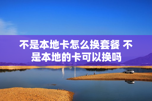 不是本地卡怎么换套餐 不是本地的卡可以换吗