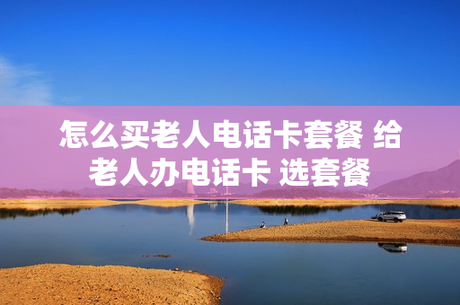 怎么买老人电话卡套餐 给老人办电话卡 选套餐
