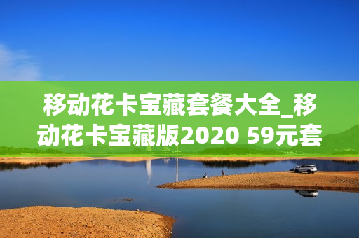 移动花卡宝藏套餐大全_移动花卡宝藏版2020 59元套餐