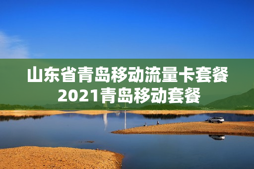 山东省青岛移动流量卡套餐 2021青岛移动套餐