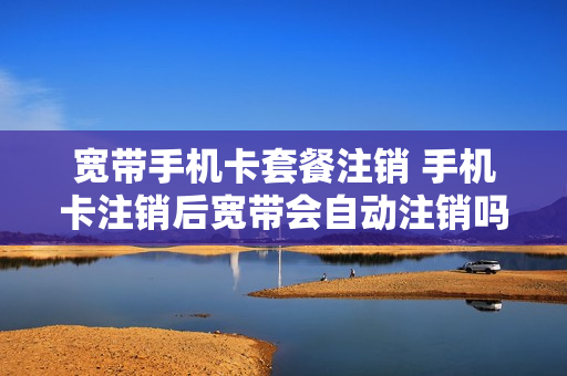 宽带手机卡套餐注销 手机卡注销后宽带会自动注销吗