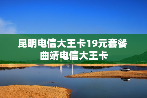 昆明电信大王卡19元套餐 曲靖电信大王卡