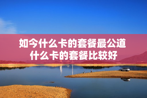 如今什么卡的套餐最公道 什么卡的套餐比较好