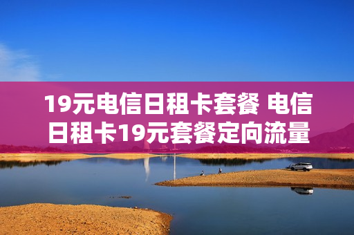 19元电信日租卡套餐 电信日租卡19元套餐定向流量