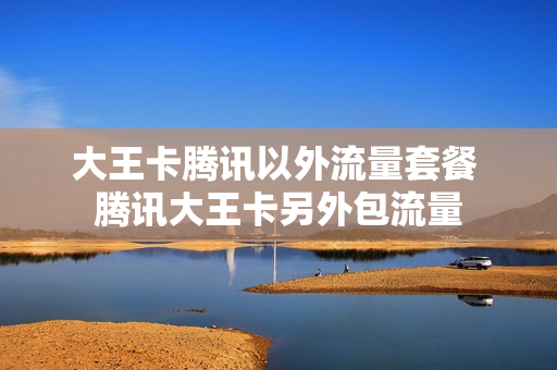 大王卡腾讯以外流量套餐 腾讯大王卡另外包流量