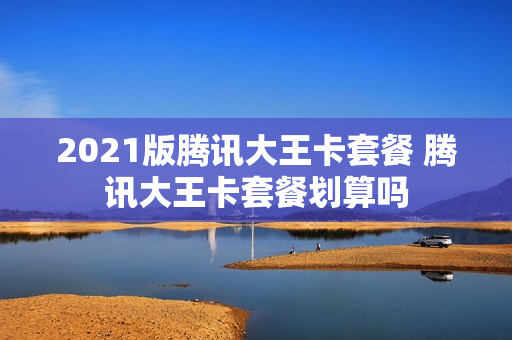 2021版腾讯大王卡套餐 腾讯大王卡套餐划算吗