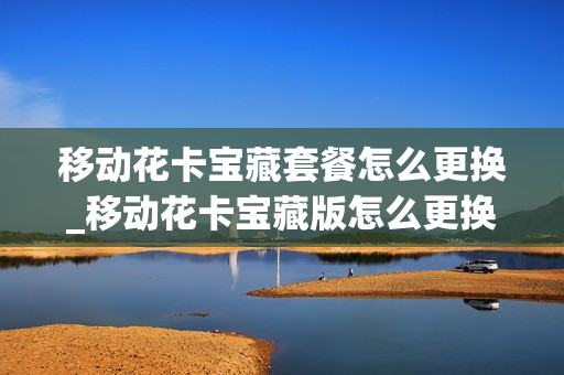 移动花卡宝藏套餐怎么更换_移动花卡宝藏版怎么更换套餐