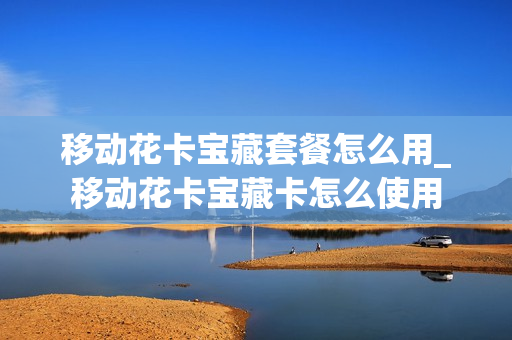 移动花卡宝藏套餐怎么用_移动花卡宝藏卡怎么使用