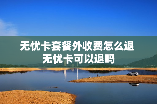 无忧卡套餐外收费怎么退 无忧卡可以退吗