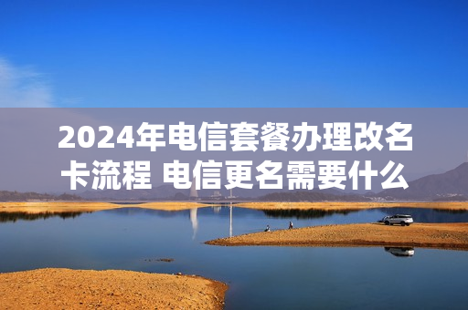 2024年电信套餐办理改名卡流程 电信更名需要什么手续