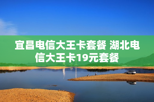 宜昌电信大王卡套餐 湖北电信大王卡19元套餐