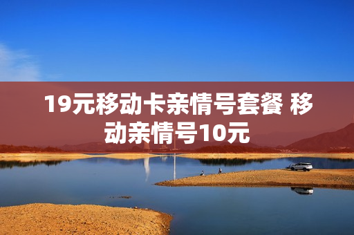 19元移动卡亲情号套餐 移动亲情号10元