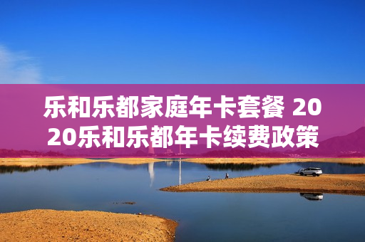 乐和乐都家庭年卡套餐 2020乐和乐都年卡续费政策