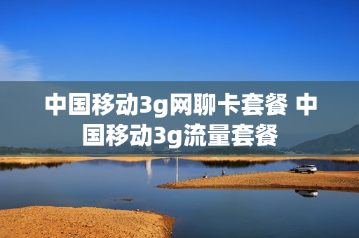 中国移动3g网聊卡套餐 中国移动3g流量套餐