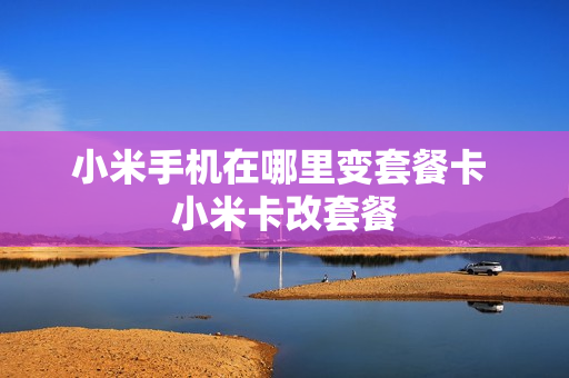 小米手机在哪里变套餐卡 小米卡改套餐