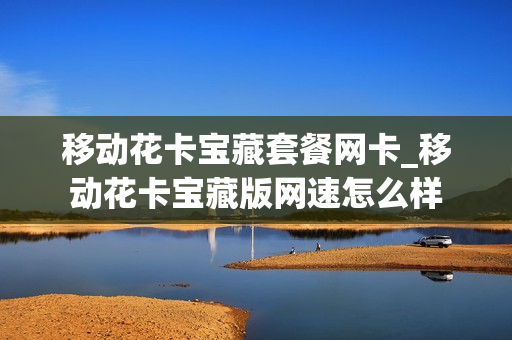移动花卡宝藏套餐网卡_移动花卡宝藏版网速怎么样