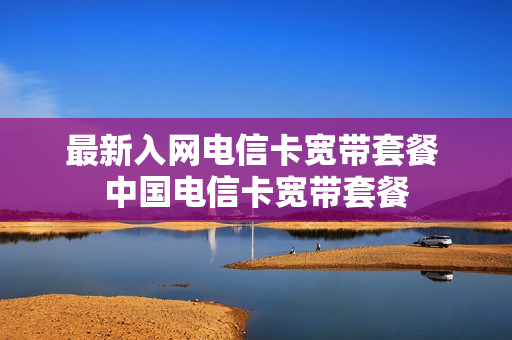 最新入网电信卡宽带套餐 中国电信卡宽带套餐