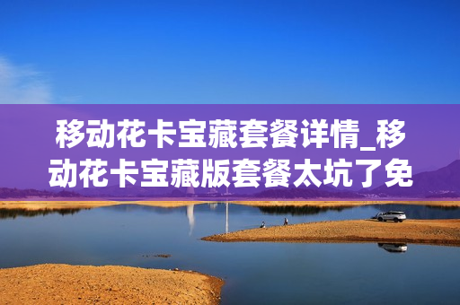 移动花卡宝藏套餐详情_移动花卡宝藏版套餐太坑了免流哪些