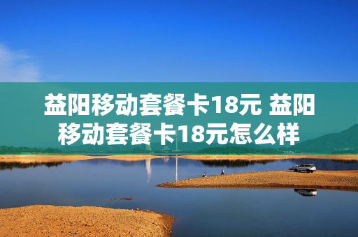 益阳移动套餐卡18元 益阳移动套餐卡18元怎么样