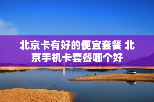 北京卡有好的便宜套餐 北京手机卡套餐哪个好