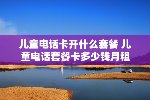 儿童电话卡开什么套餐 儿童电话套餐卡多少钱月租