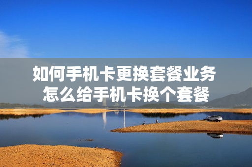 如何手机卡更换套餐业务 怎么给手机卡换个套餐