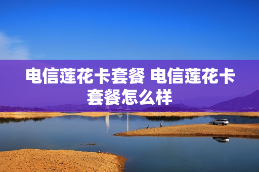 电信莲花卡套餐 电信莲花卡套餐怎么样