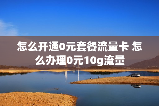 怎么开通0元套餐流量卡 怎么办理0元10g流量