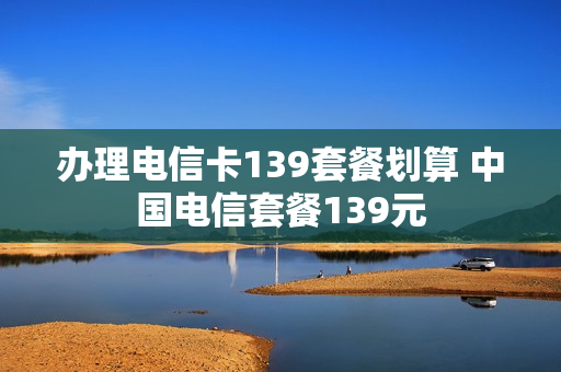办理电信卡139套餐划算 中国电信套餐139元