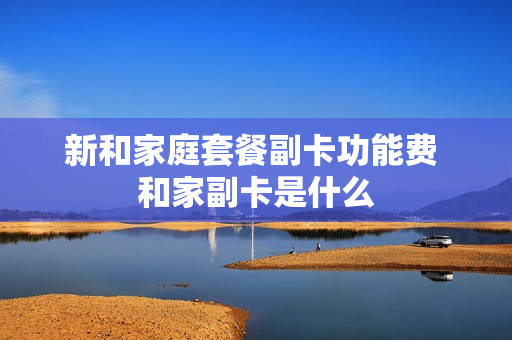 新和家庭套餐副卡功能费 和家副卡是什么